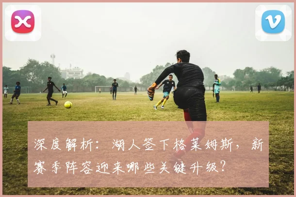 深度解析：湖人签下格莱姆斯，新赛季阵容迎来哪些关键升级？