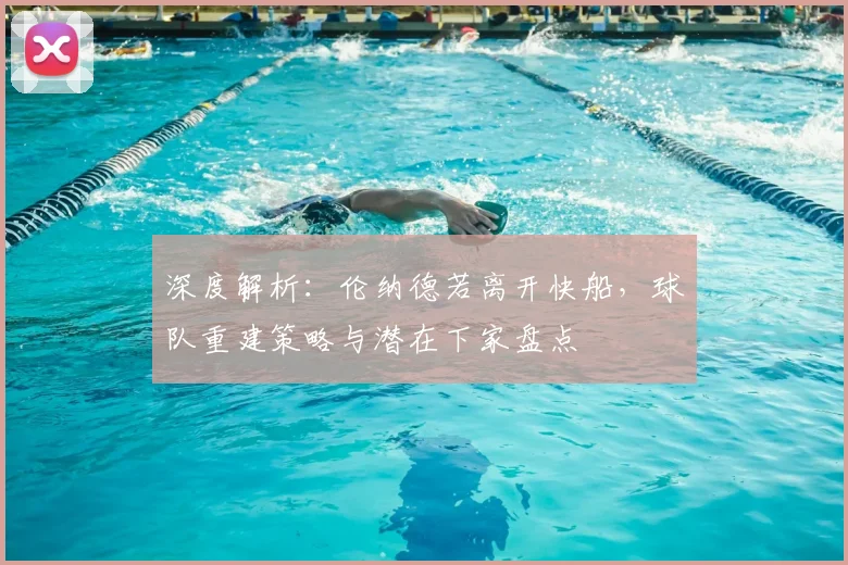 深度解析：伦纳德若离开快船，球队重建策略与潜在下家盘点