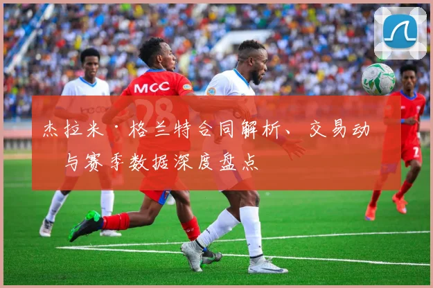杰拉米·格兰特合同解析、交易动向与赛季数据深度盘点
