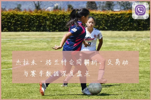 杰拉米·格兰特合同解析、交易动向与赛季数据深度盘点