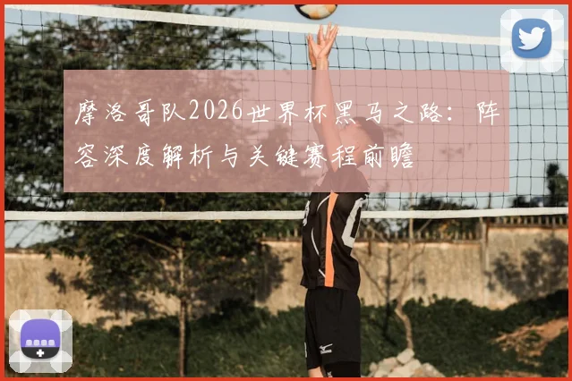 摩洛哥队2026世界杯黑马之路：阵容深度解析与关键赛程前瞻