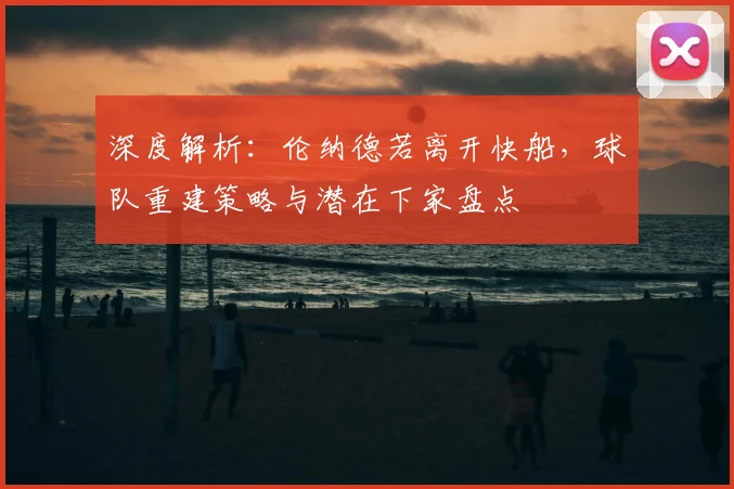 深度解析:伦纳德若离开快船,球队重建策略与潜在下家盘点