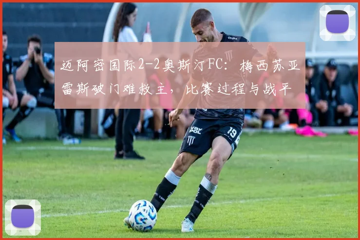 迈阿密国际2-2奥斯汀FC：梅西苏亚雷斯破门难救主，比赛过程与战平原因深度解析